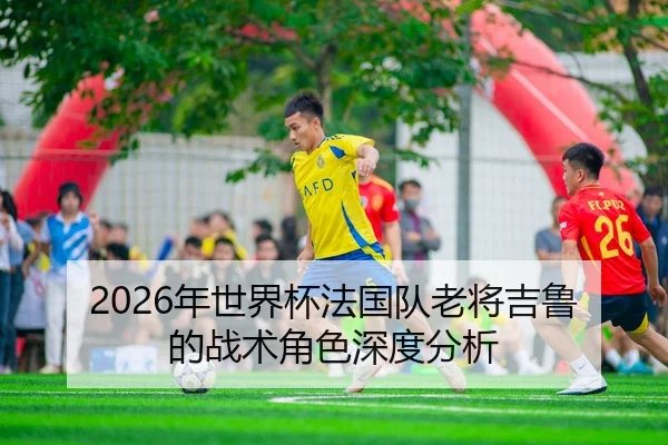 2026年世界杯法国队老将吉鲁的战术角色深度分析