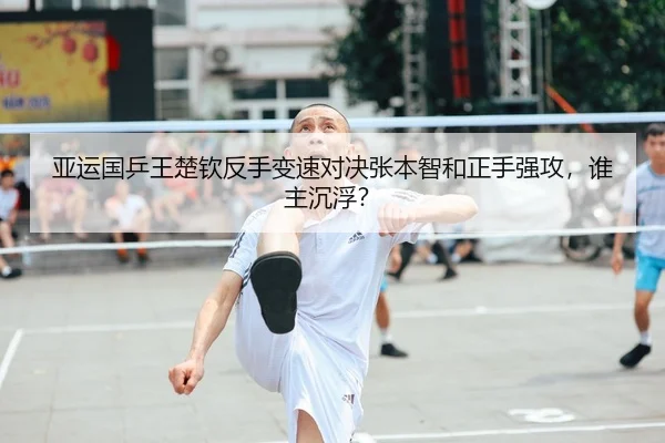 亚运国乒王楚钦反手变速对决张本智和正手强攻，谁主沉浮？