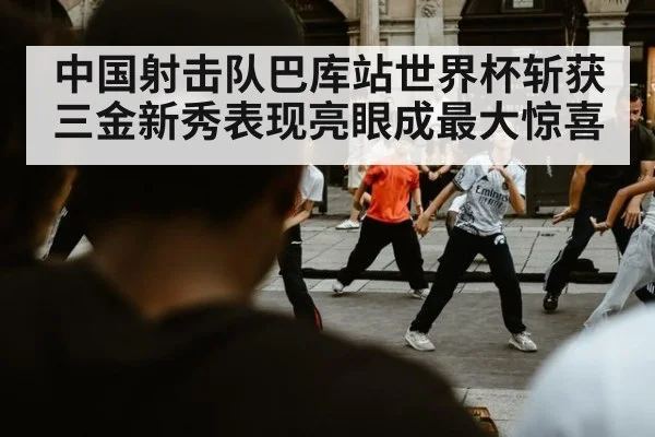 中国射击队巴库站世界杯斩获三金新秀表现亮眼成最大惊喜